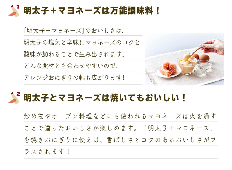 1.明太子＋マヨネーズは万能調味料！
「明太子＋マヨネーズ」のおいしさは、
明太子の塩気と辛味にマヨネーズのコクと
酸味が加わることで生み出されます。
どんな食材とも合わせやすいので、
アレンジおにぎりの幅も広がります！
2.明太子とマヨネーズは焼いてもおいしい！
炒め物やオーブン料理などにも使われるマヨネーズは火を通す
ことで違ったおいしさが楽しめます。「明太子＋マヨネーズ」を
焼きおにぎりに使えば、香ばしさとコクのあるおいしさがプラスされます！