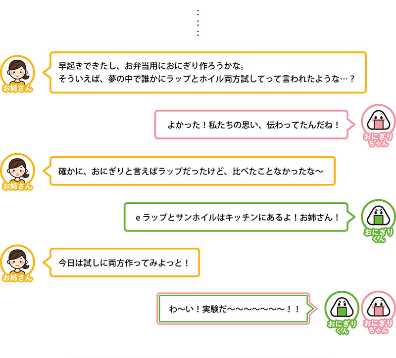 早起きできたし、お弁当用におにぎり作ろうかな。
そういえば、夢の中で誰かにラップとホイル両方試してって言われたような…？
よかった！私たちの思い、伝わってたんだね！
確かに、おにぎりと言えばラップだったけど、比べたことなかったな〜
eラップとサンホイルはキッチンにあるよ！お姉さん！
今日は試しに両方作ってみよっと！
わ〜い！実験だ〜〜〜〜〜〜〜！！
