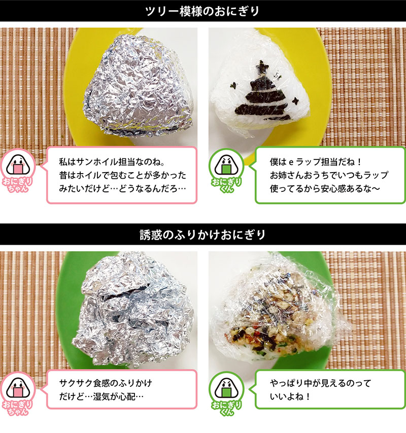 ツリー模様のおにぎり
私はサンホイル担当なのね。 昔はホイルで包むことが多かったみたいだけど…どうなるんだろ…
僕はeラップ担当だね！お姉さんおうちでいつもラップ使ってるから安心感あるな〜
誘惑のふりかけおにぎり
サクサク食感のふりかけだけど…湿気が心配…
やっぱり中が見えるのっていいよね！