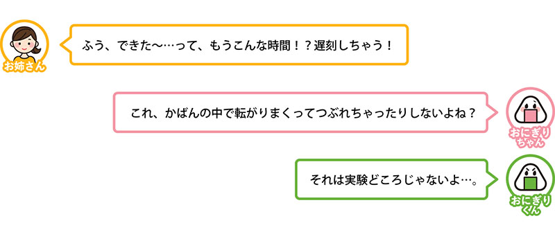 ふう、できた〜…って、もうこんな時間！？遅刻しちゃう！
これ、かばんの中で転がりまくってつぶれちゃったりしないよね？
それは実験どころじゃないよ…。
