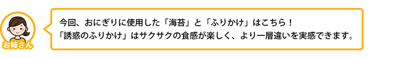 今回、おにぎりに使用した「海苔」と「ふりかけ」はこちら！「誘惑のふりかけ」はサクサクの食感が楽しく、より一層違いを実感できます。