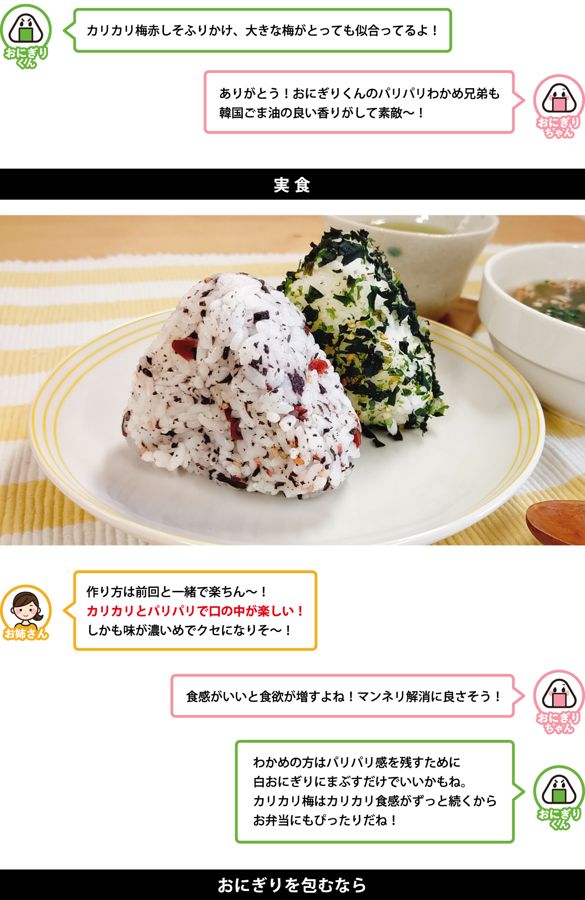カリカリ梅赤しそふりかけ、大きな梅がとっても似合ってるよ！ ありがとう！おにぎりくんのパリパリわかめ兄弟も 韓国ごま油の良い香りがして素敵〜！ 実食 作り方は前回と一緒で楽ちん〜！ カリカリとパリパリで口の中が楽しい！ しかも味が濃いめでクセになりそ〜！ 食感がいいと食欲が増すよね！マンネリ解消に良さそう！ わかめの方はパリパリ感を残すために 白おにぎりにまぶすだけでいいかもね。 カリカリ梅はカリカリ食感がずっと続くから お弁当にもぴったりだね！ おにぎりを包むなら 