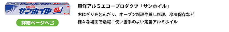 東洋アルミエコープロダクツ「サンホイル」
おにぎりを包んだり、オーブン料理や蒸し料理、冷凍保存など
様々な場面で活躍！使い勝手のよい定番アルミホイル
