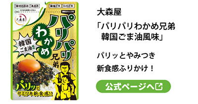 大森屋
「パリパリわかめ兄弟韓国ごま油風味」パリッとやみつき新食感ふりかけ！
公式ページへ