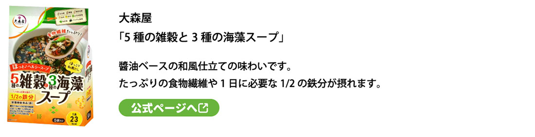 大森屋
「5種の雑穀と3種の海藻スープ」醬油ベースの和風仕立ての味わいです。
たっぷりの食物繊維や1日に必要な1/2の鉄分が摂れます。