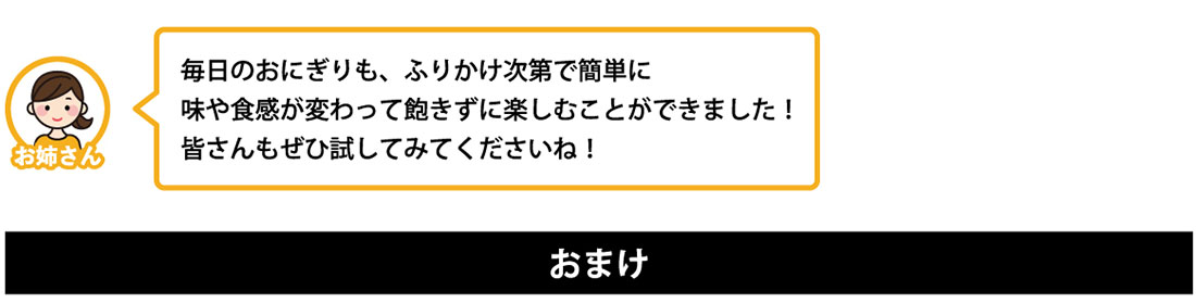毎日のおにぎりも、ふりかけ次第で簡単に 味や食感が変わって飽きずに楽しむことができました！ 皆さんもぜひ試してみてくださいね！ おまけ 