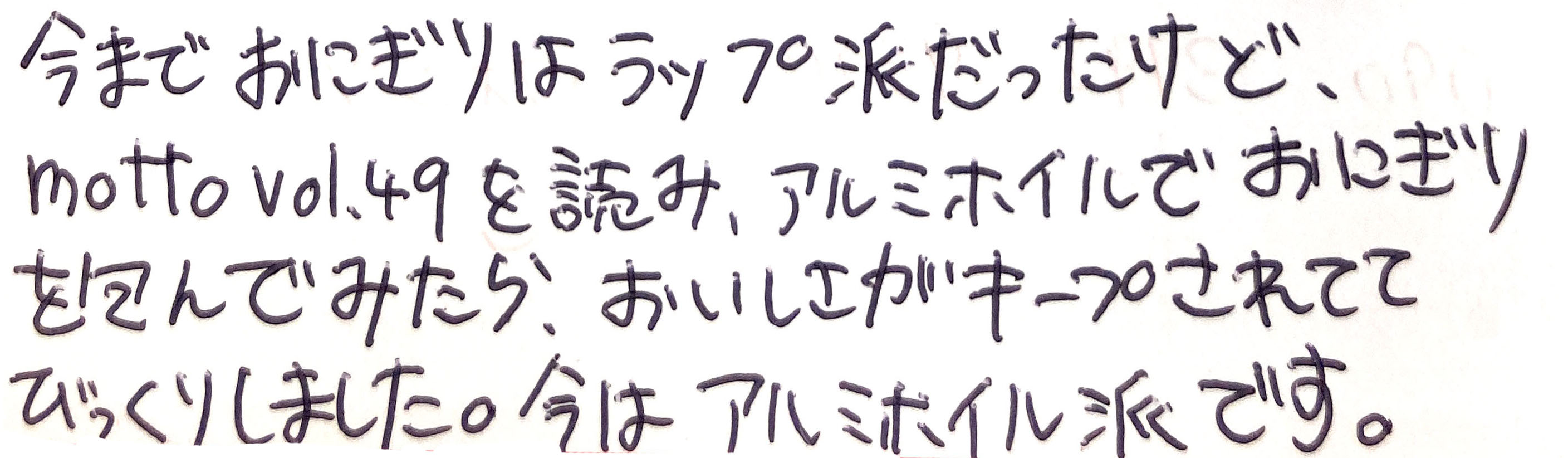 今までおにぎりはラップ派だったけど、motto vol.49を読み、アルミホイルでおにぎりを包んでみたら、おいしさがキープされててびっくりしました。 今はアルミホイル派です。