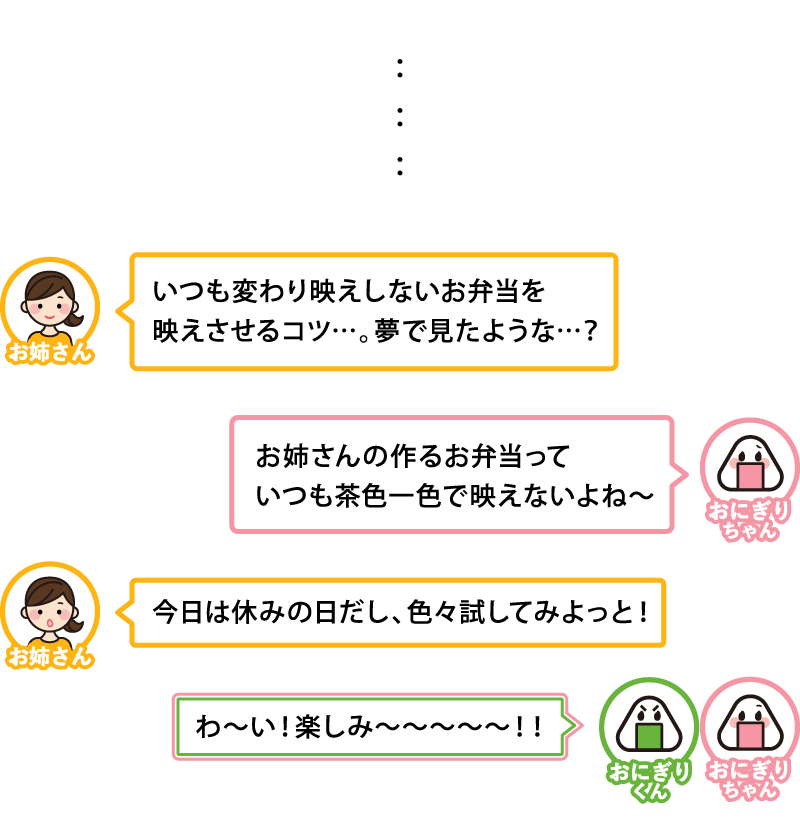 いつも変わり映えしないお弁当を映えさせるコツ…。夢で見たような…？
お姉さんの作るお弁当っていつも茶色一色で映えないよね〜
今日は休みの日だし、色々試してみよっと！
わ〜い！楽しみ〜〜〜〜〜！！