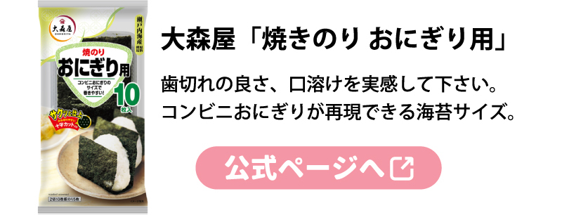 大森屋「焼きのり おにぎり用」
歯切れの良さ、口溶けを実感して下さい。
コンビニおにぎりが再現できる海苔サイズ。
公式ページへ
