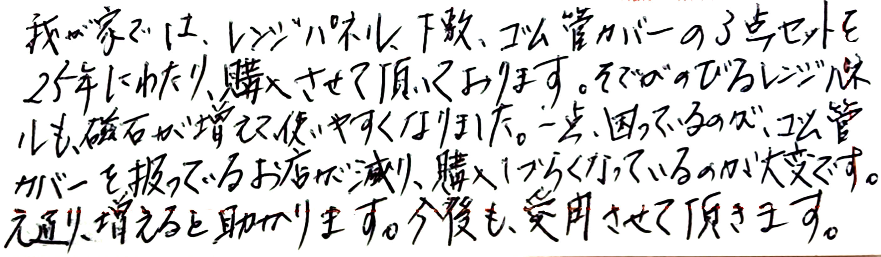 我が家では、レンジパネル、下敷き、ゴム管カバーの３点セットを２５年にわたり、購入させて頂いております。 そでがのびるレンジパネルも、磁石が増えて使いやすくなりました。 一点困っているのが、ゴム管カバーを扱っているお店が減り、購入しづらくなっているのが大変です。 元通り、増えると助かります。 今後も愛用させて頂きます。