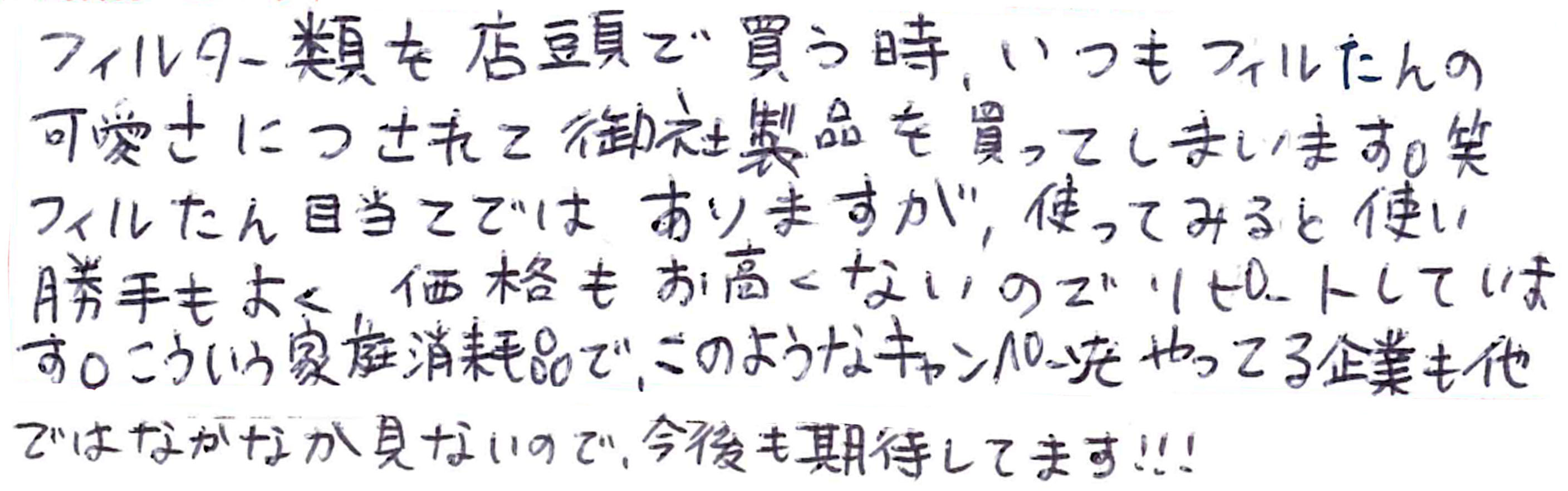 フィルター類を店頭で買う時、いつもフィルたんの可愛さにつられて御社製品を買ってしまいます。笑　フィルたん目当てではありますが、使って見ると使い勝手もよく、価格もお高くないのでリピートしています。こういう家庭消耗品で、このようなキャンペーンをやっている企業も他ではなかなか見ないので、今後も期待しています！！！