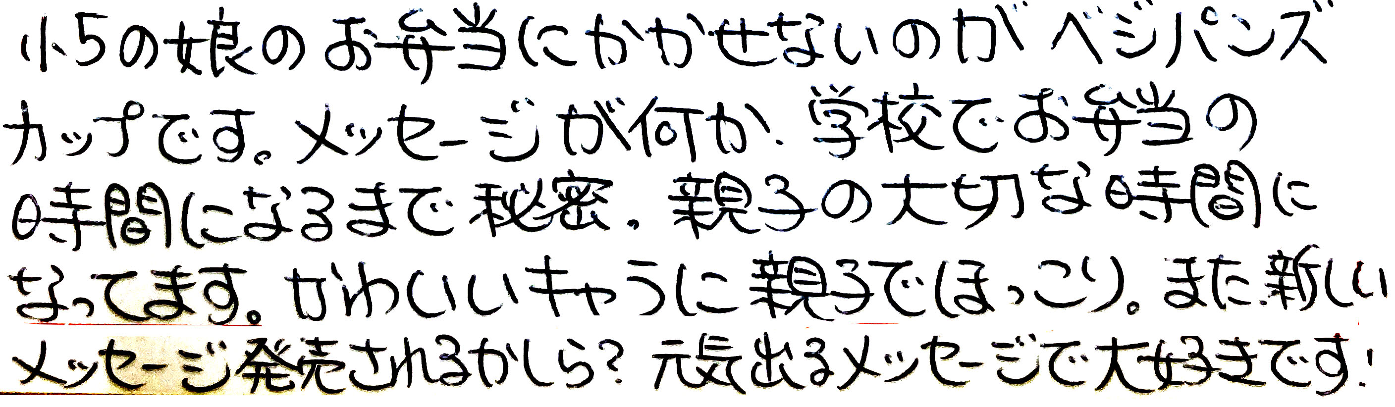 小5の娘のお弁当にかかせないのが、ベジパンズカップです。 メッセージが何か、学校でお弁当の時間になるまで秘密. 親子の大切な時間になってます。 かわいいキャラに親子でほっこり。 また新しいメッセージ発売されるかしら？ 元気出るメッセージで大好きです！