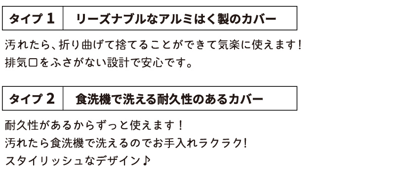 タイプ1
しっかりしたアルミはく製で水洗いＯＫ！
お手頃価格なのもよいです♪
排気口をふさがない安全設計。
タイプ2
耐久性があるからずっと使える！
汚れたら食洗機で洗えるのでお手入れラクラク！
スタイリッシュなデザイン♪