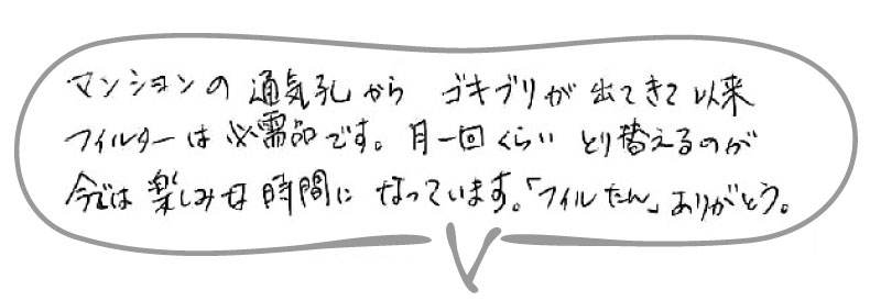 マンションの通気口からゴキブリが出てきて以来、フィルターは必需品です。月一回くらい取り替えるのが、今では楽しみな時間になっています。「フィルたん」ありがとう。