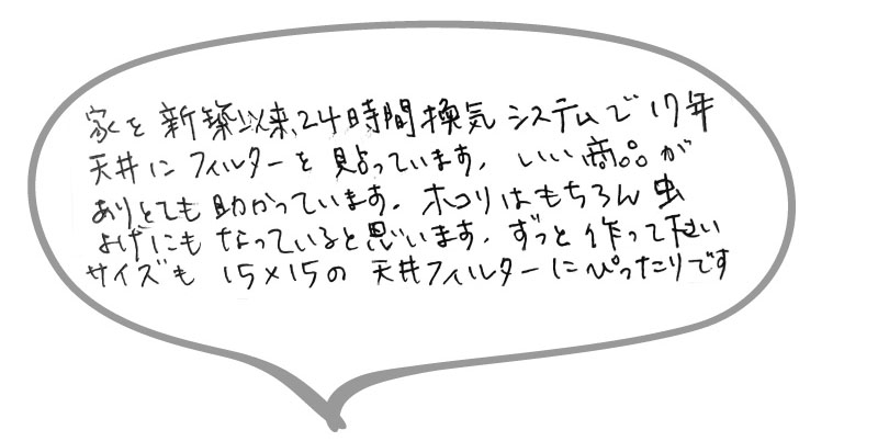 家を新築以来24時間換気システムで17年天井にフィルターを貼っています。いい商品がありとても助かっています。ホコリはもちろん虫よけにもなっていると思います。ずっと作ってください。サイズも15ｘ15の天井フィルターにピッタリです。