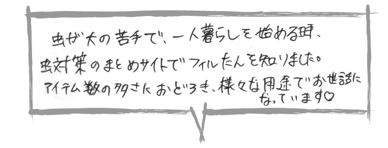 虫が大の苦手で、一人暮らしを始める時、虫対策のまとめサイトでフィルたんを知りました。
アイテム数の多さにおどろき、様々な用途でお世話になっています。