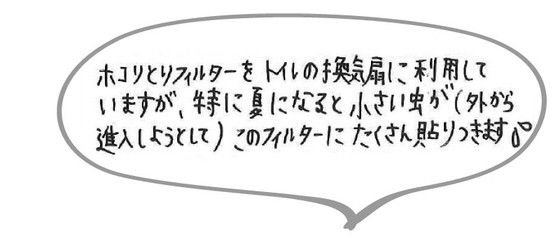 ホコリとりフィルターをトイレの換気扇に利用していますが、特に夏になると小さい虫が（外から侵入しようとして）このフィルターにたくさん貼り付きます。