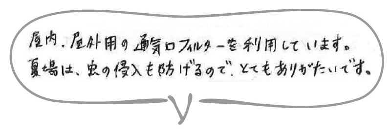 屋内用、屋外用の通気口フィルターを利用しています。夏場は虫の侵入を防げるので、とてもありがたいです。
