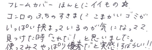 フレームカバーほんとにイイもの☆ コンロのふちの隙間に細かいゴミがいっぱい挟まっているのが気になってて、見つけた時「これだ！」と思いました。 使ってみてやっぱり優秀だと実感！すばらしい！！