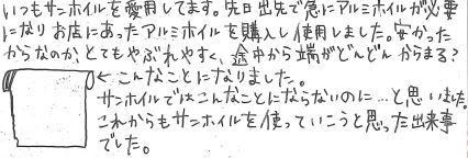 いつもサンホイルを愛用してます。先日出先で急にアルミホイルが必要になり お店にあったアルミホイルを購入し使用しました。 安かったからなのか、とても破れやすく、途中から端がどんどん絡まる？ こんなことになりました。 サンホイルではこんなことにならないのに…と思いました。 これからもサンホイルを使っていこうと思った出来事でした。