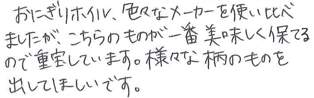 おにぎりホイル、色々なメーカーを使い比べましたが、 こちらのものが一番美味しく保てるので重宝しています。 様々な柄のものを出してほしいです。