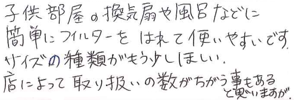 子供部屋の換気扇や風呂などに 簡単にフィルターをはれて使いやすいです。 サイズの種類がもう少し欲しい。 店によって取り扱いの数がちがう事もあると思いますが