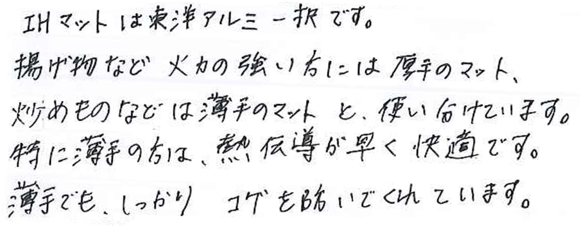 IHマットは東洋アルミ一択です。 揚げ物など火力の強い方には厚手のマット、 炒め物などは薄手のマットと、使い分けています。 特に薄手の方は、熱伝導が早く快適です。 薄手でも、しっかりコゲを防いでくれています。