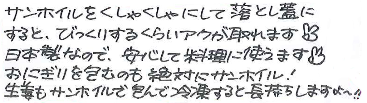 サンホイルをくしゃくしゃにして落し蓋にすると、 びっくりするくらいアクが取れます 日本製なので、安心して料理に使えます おにぎりを包むのも絶対にサンホイル！ 生姜もサンホイルで包んで冷凍すると長持ちしますよ～‼