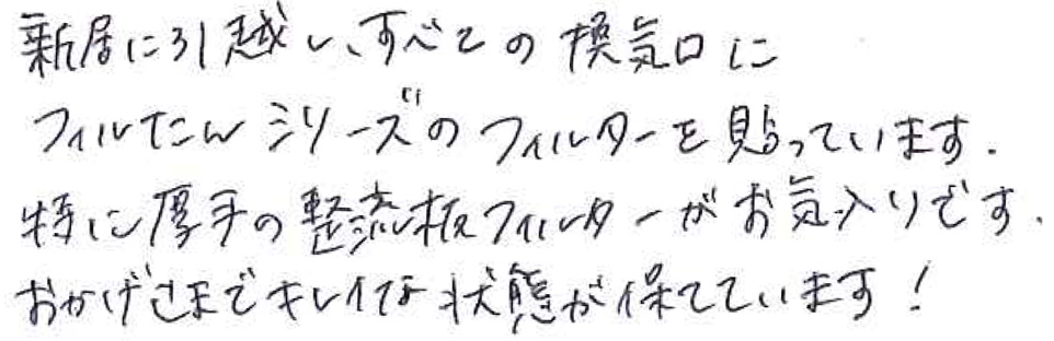 新居に引っ越し、すべての換気口に フィルたんシリーズのフィルターを貼っています。 特に厚手の整流板フィルターがお気に入りです。 おかげさまでキレイな状態が保てています！