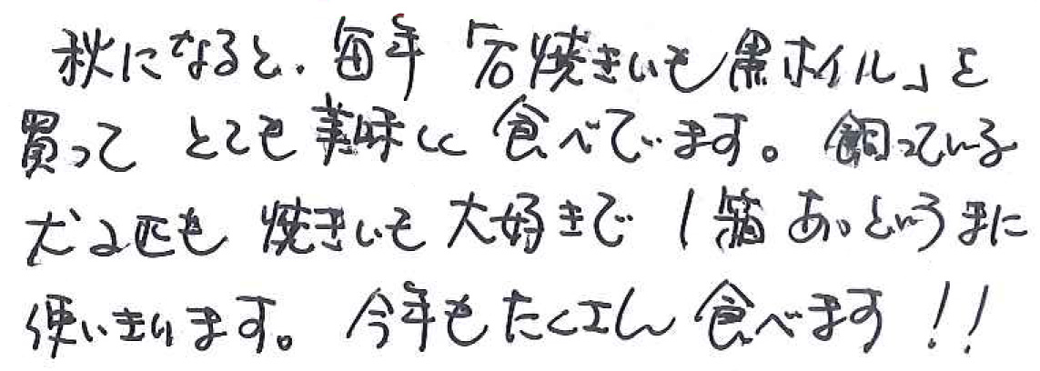 秋になると、毎年「石焼きいも黒ホイル」を買って とても美味しく食べています。 飼っている犬2匹も焼きいも大好きで1箱あっというまに使いきります。 今年もたくさん食べます！！