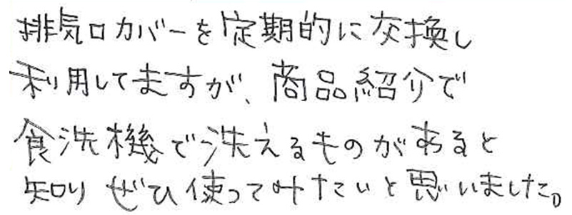 排気口カバーを定期的に交換し利用してますが、 商品紹介で食洗機で洗えるものがあると知り ぜひ使ってみたいと思いました。