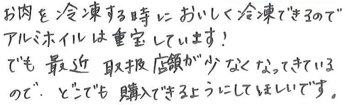 お肉を冷凍するときにおいしく冷凍できるので アルミホイルは重宝しています！ でも最近 取扱店舗が少なくなってきているので、 どこでも購入できるようにしてほしいです。