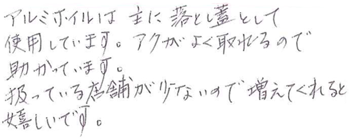 アルミホイルは 主に落し蓋として使用しています。 アクがよく取れるので助かっています。 扱っている店舗が少ないので増えてくれると嬉しいです。