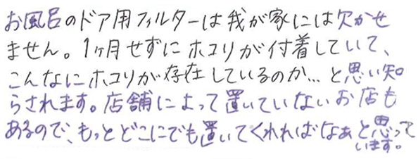 お風呂のドア用フィルターは我が家には欠かせません。 1ヶ月せずにホコリが付着していて、こんなにホコリが存在しているのか…と思い知らされます。 店舗によって置いていないお店もあるので、もっとどこにでも置いてくれればなぁと思っています。