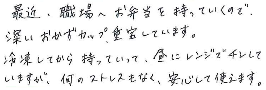 最近、職場へお弁当を持っていくので、 深いおかずカップ、重宝しています。 冷凍してから持って行って、昼にレンジでチンしていますが、 何のストレスもなく、安心して使えます。