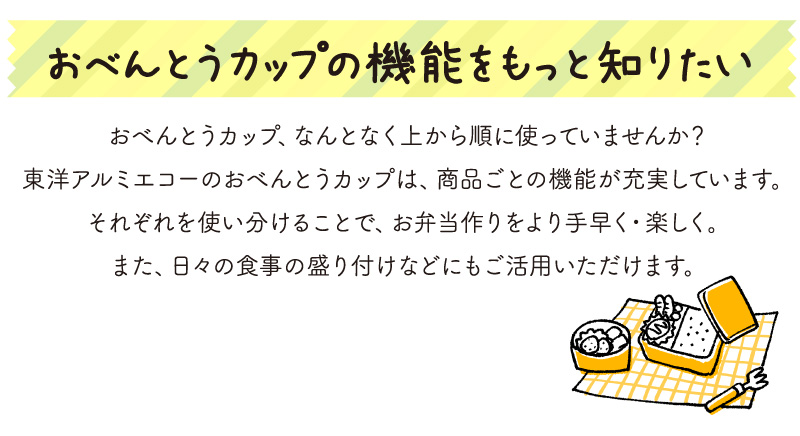 おべんとうカップの機能をもっと知りたい
おべんとうカップ、なんとなく上から順に使っていませんか？
東洋アルミエコーのおべんとうカップは、商品ごとの機能が充実しています。
それぞれを使い分けることで、お弁当作りをより手早く・楽しく。
また、日々の食事の盛り付けなどにもご活用いただけます。