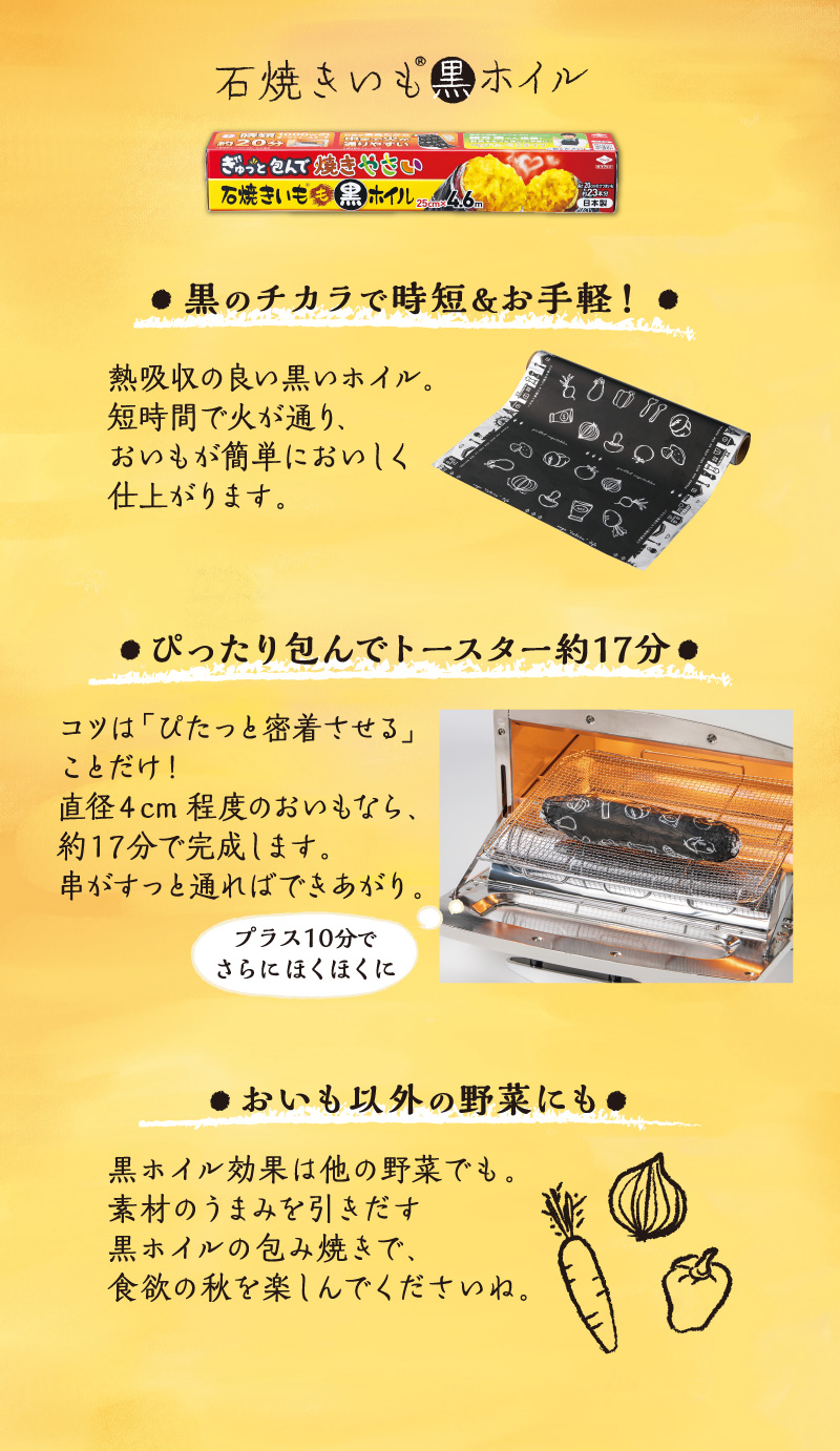 石焼きいも黒ホイル
黒の力で時短＆お手軽！
熱吸収の良い黒ホイル。短時間で火が通り、おいもが簡単においしく仕上がります。
ピッタリ包んでトースターで約1７分。コツは「ピタッと密着させる」ことだけ！
直径4cm程度のおいもなら、約17分で完成します。串がすっと通ればできあがり。
おいも以外の野菜にも。黒ホイルの効果は他の野菜でも。
素材のうまみを引き出す黒ホイルの包み焼きで食欲の秋を楽しんでくださいね。