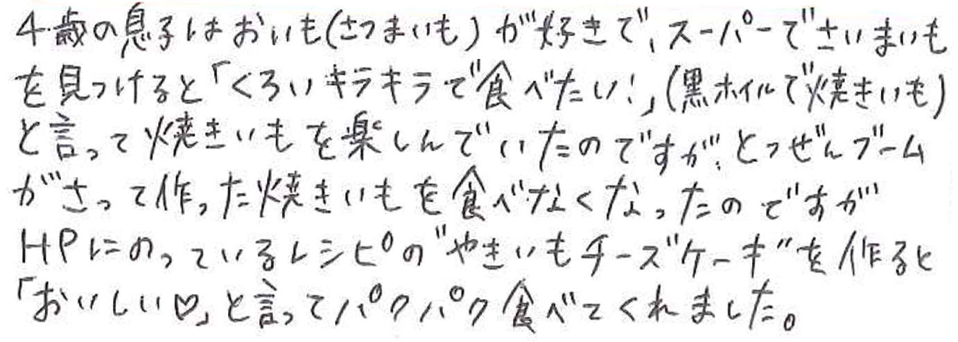 4歳の息子はおいも（さつまいも）が好きで、スーパーでさつまいもを見つけると「くろいキラキラで食べたい！」（黒ホイルで焼きいも）と言って焼きいもを楽しんでいたのですが、 とつぜんブームがさって作った焼きいもを食べなくなったのですがHPにのっているレシピの”やきいもチーズケーキ”を作ると「おいしい♡」と言ってパクパク食べてくれました。