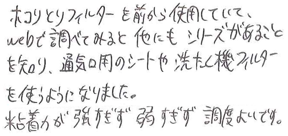 ホコリとりフィルターを前から使用していて、webで調べてみると他にもシリーズがあることを知り、通気口用のシートや洗たく機フィルターを使うようになりました。 粘着力が強すぎず弱すぎず調度よいです。