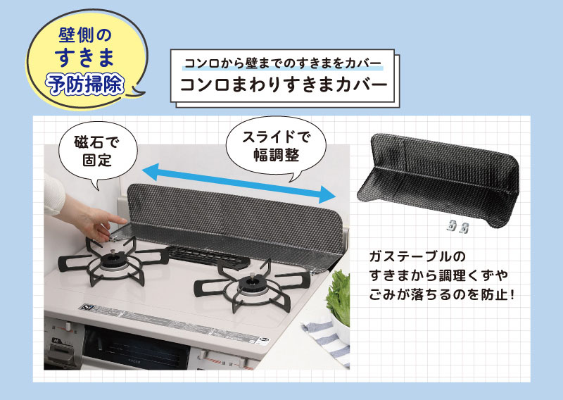 壁面のすきま予防掃除
コンロから壁までのすきまをカバー
コンロまわりすきまカバー
磁石で固定。スライドで調整。
ガステーブルのすきまから調理くずやごみが落ちるのを防止！