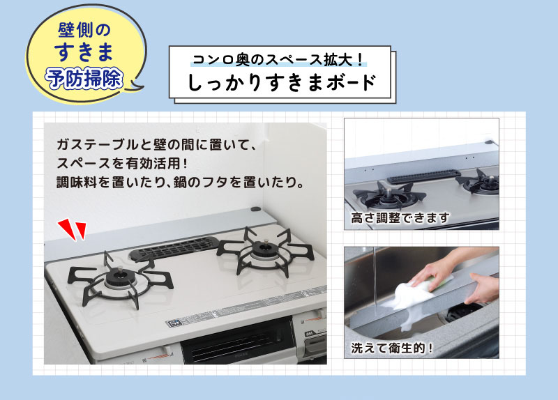 壁側のすきま予防掃除
コンロ奥のスペース拡大！
しっかりすきまボード
ガステーブルと壁の間に置いて、
スペースを有効活用！
調味料を置いたり、鍋のフタを置いたり。
高さ調整できます。洗えて衛生的！