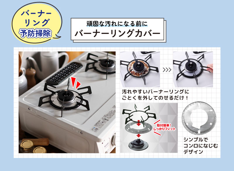 バーナーリング予防掃除
頑固な汚れになる前に
バーナーリングカバー
汚れやすいバーナーリングに
ごとくを外してのせるだけ！
取付簡単！しっかりフィット！
シンプルでコンロになじむデザイン