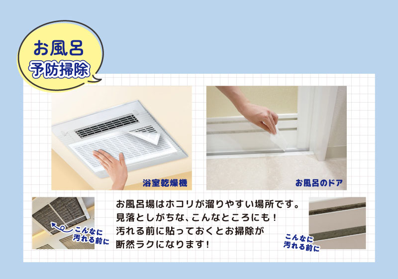 お風呂予防掃除
浴室乾燥機・お風呂のドア
こんなに汚れる前に
お風呂場はホコリが溜りやすい場所です。
見落としがちな、こんなところにも！
汚れる前に貼っておくとお掃除が
断然ラクになります！