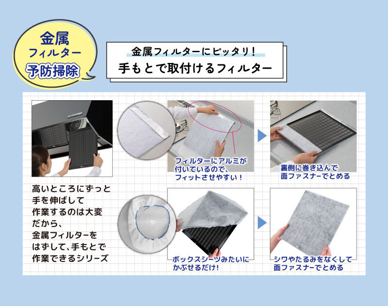 金属フィルター予防掃除
金属フィルターにピッタリ！
手もとで取付けるフィルター
高いところにずっと手を伸ばして作業するのは大変
だから、金属フィルターをはずして、手もとで作業できるシリーズ
フィルターにアルミが付いているので、フィットさせやすい！
裏側に巻き込んで面ファスナーでとめる
ボックスシーツみたいにかぶせるだけ！
シワやたるみをなくして面ファスナーでとめる