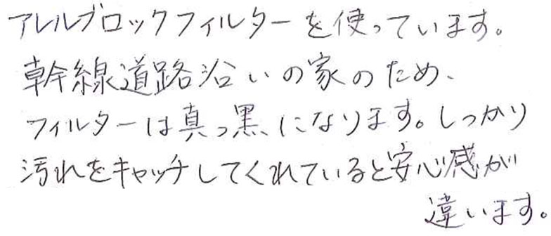 アレルブロックフィルターを使っています。 幹線道路沿いの家のため、フィルターは真っ黒になります。 しっかり汚れをキャッチしてくれていると安心感が違います。