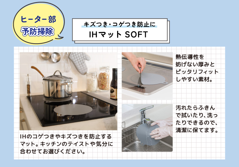 ヒーター部予防掃除
キズつき・コゲつき防止に
IHマットSOFT
IHのコゲつきやキズつきを防止する
マット。キッチンのテイストや気分に合わせてお選びください。
熱伝導率を妨げない厚みとピッタリフィットしやすい素材。
汚れたらふきんで拭いたり、洗ったりできるので、清潔に保てます。