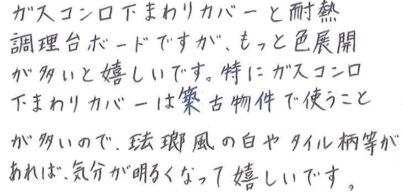 ガスコンロ下まわりカバーと耐熱調理台ボードですが、もっと色展開が多いと嬉しいです。 特にガスコンロ下まわりカバーは築古物件で使うことが多いので、琺瑯風の色やタイル柄当があれば、気分が明るくなって嬉しいです。