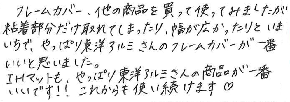 フレームカバー、他の商品を買って使ってみましたが粘着部分だけ取れてしまったり、幅が広かったりといまいちで、やっぱり東洋アルミさんのフレームカバーが一番いいと思いました。 IHマットも、やっぱり東洋アルミさんの商品が一番いいです！！これからも使いつづけます♡