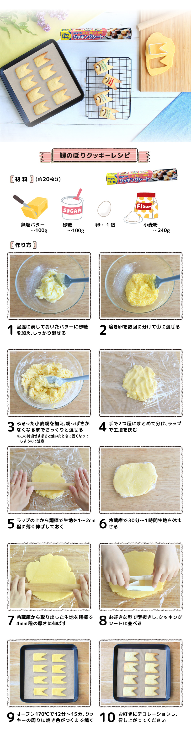 鯉のぼりクッキーレシピ
★型抜きクッキーレシピ★
【材料】鯉のぼり型で約20枚
無塩バター…100g
砂糖…100g
卵…1個
小麦粉…240g

【作り方】
①室温に戻しておいたバターに砂糖を加え、しっかり混ぜる
②溶き卵を数回に分けて①に混ぜる
③ふるった小麦粉を加え、粉っぽさがなくなるまでさっくりと混ぜる
　(この時混ぜすぎると焼いたときに固くなってしまうので注意)
④手で2つ程にまとめて分け、サランラップで生地を挟む
⑤ラップの上から麺棒で生地を1〜2cm程に薄く伸ばしておく
⑥冷蔵庫で30分〜1時間生地を休ませる
⑦冷蔵庫から取り出した生地を麺棒で4mm程の厚さに伸ばす
⑧お好きな型で型抜きし、クッキングシートに並べる
⑨オーブン170℃で12分〜15分、クッキーの周りに焼き色がつくまで焼く
⑩お好きにデコレーションし、召し上がってください
