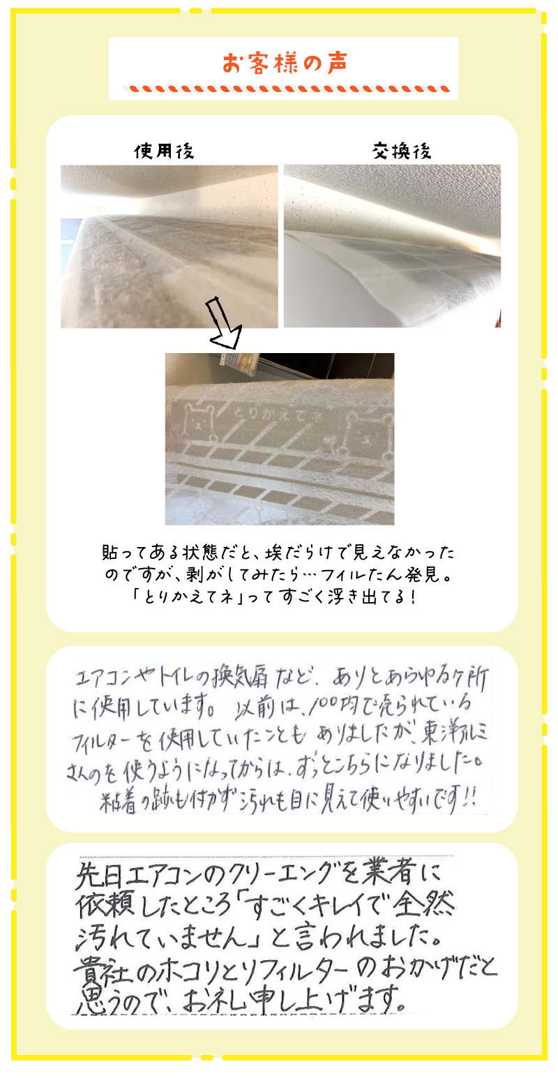 お客様の声貼ってある状態だと埃だらけで見えなかったのですが、剝がしてみたら…フィルたん発見。「とりかえてネ」ってすごい浮き出てる！エアコンや換気扇などありとあらゆるカ所に使用しています。以前は100均で売られているフィルターを使用していたこともありましたが、東洋アルミさんのを使うようになってからは、ずっとこちらになりました。粘着の跡もつかず、汚れも目に見えて使いやすいです。先日エアコンのクリーニングを業者に依頼したところ「すごくきれいで全然汚れていません」と言われました。貴社のホコリとりフィルターのおかげと思うので、お礼申し上げます。